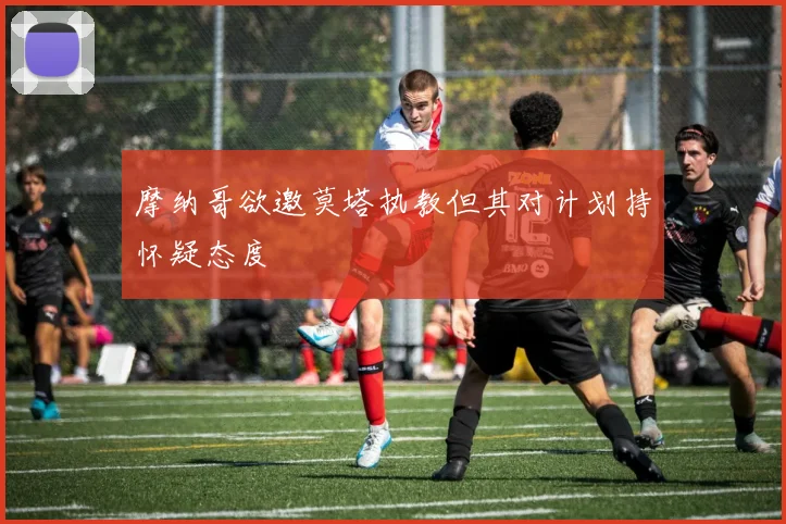摩纳哥欲邀莫塔执教但其对计划持怀疑态度