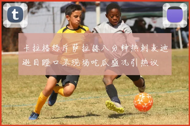 卡拉格怒斥萨拉赫八分钟热刺麦迪逊目瞪口呆现场吃瓜盛况引热议