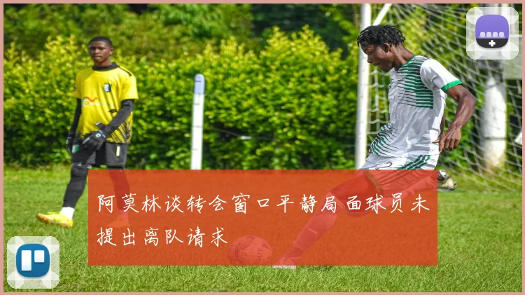 阿莫林谈转会窗口平静局面球员未提出离队请求