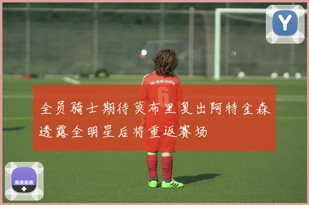 全员骑士期待莫布里复出阿特金森透露全明星后将重返赛场