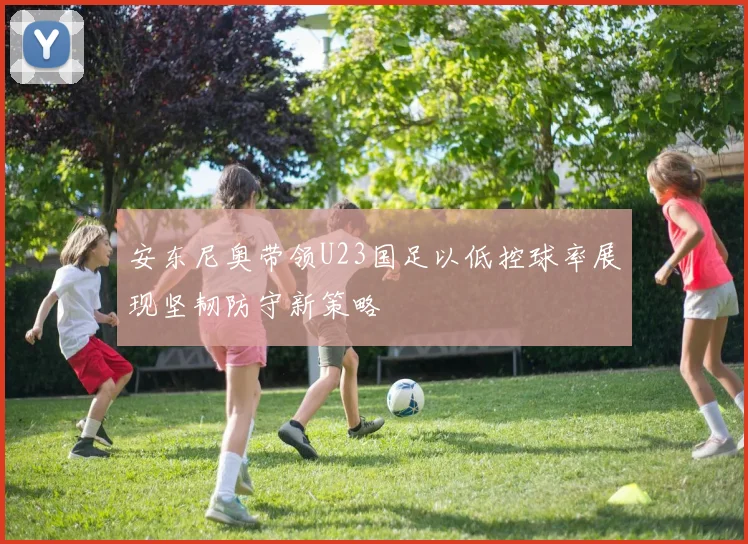 安东尼奥带领U23国足以低控球率展现坚韧防守新策略