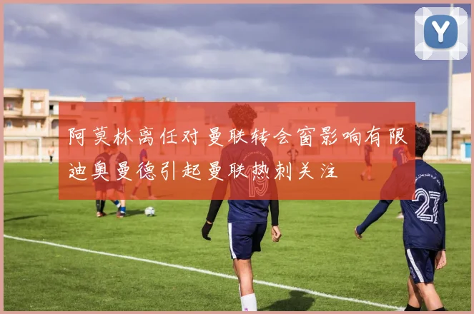 阿莫林离任对曼联转会窗影响有限迪奥曼德引起曼联热刺关注