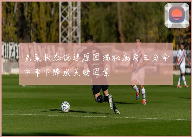 克莱状态低迷原因揭秘底角三分命中率下降成关键因素