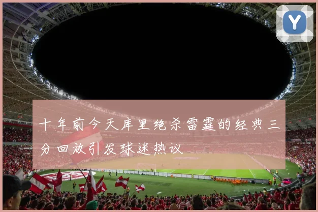 十年前今天库里绝杀雷霆的经典三分回放引发球迷热议