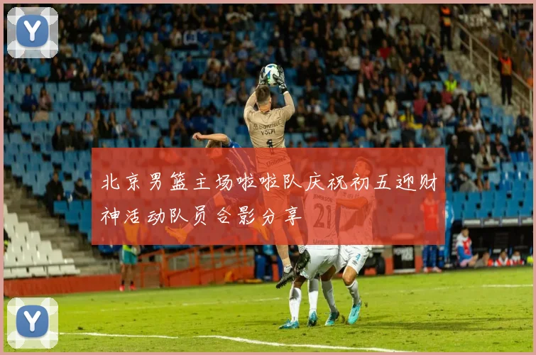 北京男篮主场啦啦队庆祝初五迎财神活动队员合影分享