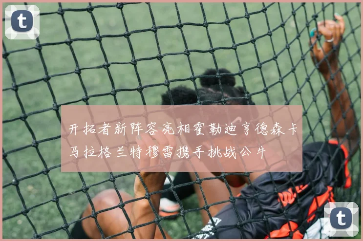 开拓者新阵容亮相霍勒迪亨德森卡马拉格兰特穆雷携手挑战公牛