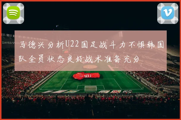 马德兴分析U22国足战斗力不惧韩国队全员状态良好战术准备充分