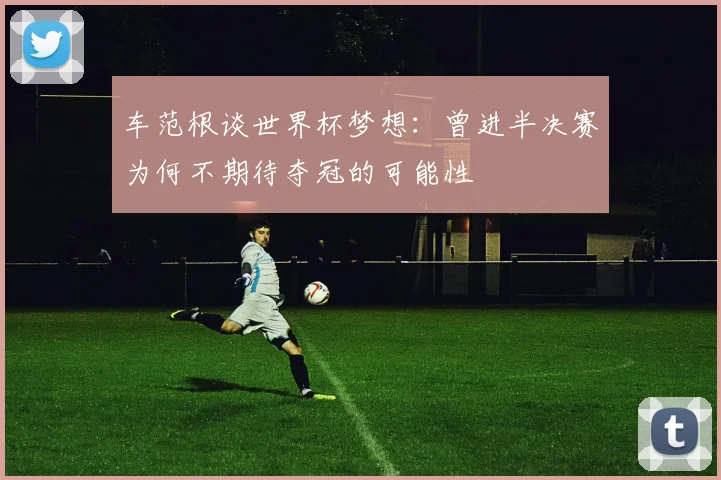 车范根谈世界杯梦想：曾进半决赛为何不期待夺冠的可能性