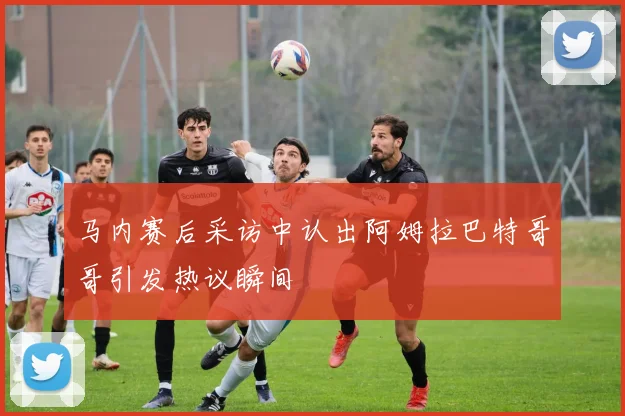 马内赛后采访中认出阿姆拉巴特哥哥引发热议瞬间