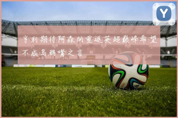 亨利期待阿森纳重返英超巅峰希望不成乌鸦嘴之言