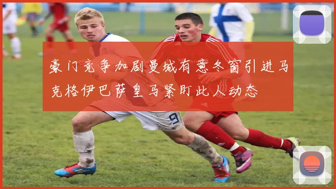 豪门竞争加剧曼城有意冬窗引进马克格伊巴萨皇马紧盯此人动态