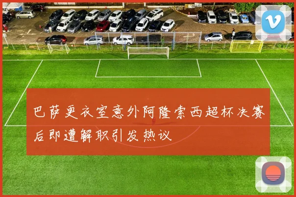 巴萨更衣室意外阿隆索西超杯决赛后即遭解职引发热议