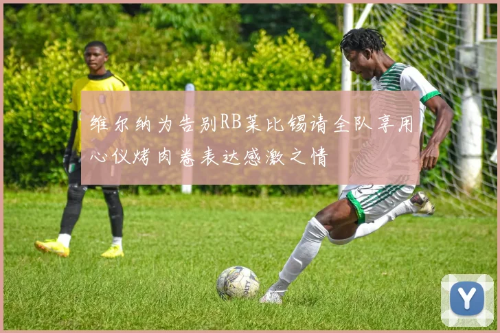 维尔纳为告别RB莱比锡请全队享用心仪烤肉卷表达感激之情