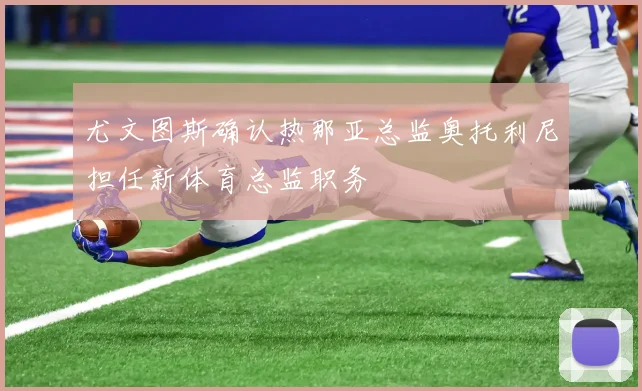 尤文图斯确认热那亚总监奥托利尼担任新体育总监职务