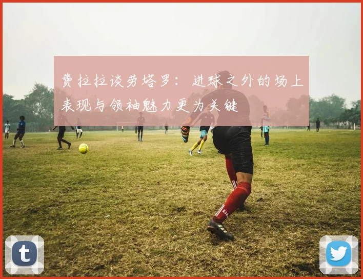 费拉拉谈劳塔罗：进球之外的场上表现与领袖魅力更为关键