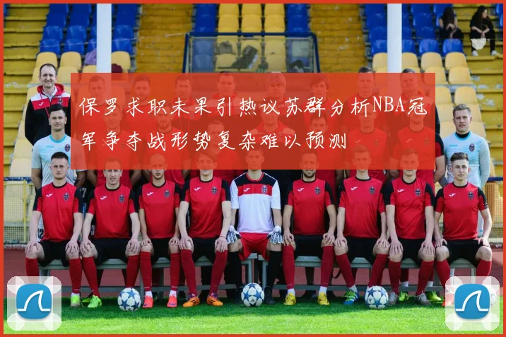 保罗求职未果引热议苏群分析NBA冠军争夺战形势复杂难以预测