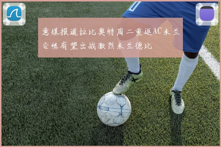 意媒报道拉比奥特周二重返AC米兰合练有望出战激烈米兰德比