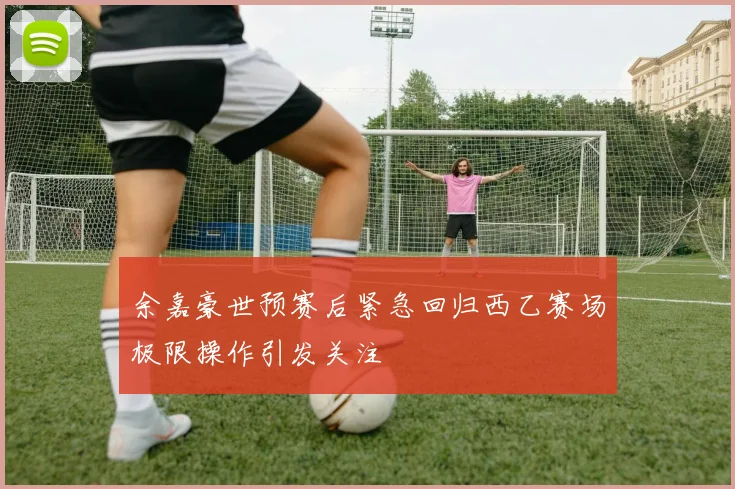 余嘉豪世预赛后紧急回归西乙赛场极限操作引发关注