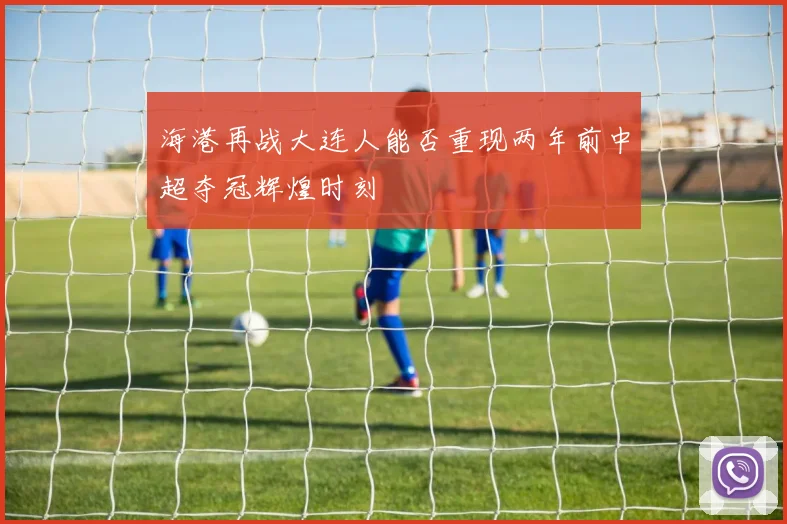 海港再战大连人能否重现两年前中超夺冠辉煌时刻