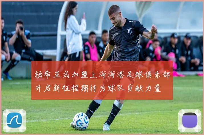 杨希正式加盟上海海港足球俱乐部开启新征程期待为球队贡献力量