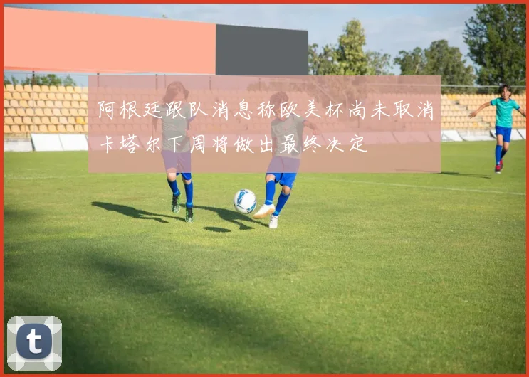 阿根廷跟队消息称欧美杯尚未取消卡塔尔下周将做出最终决定