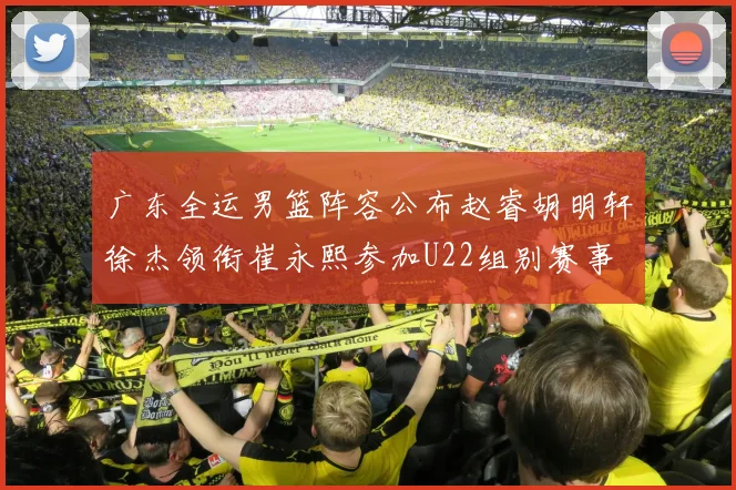 广东全运男篮阵容公布赵睿胡明轩徐杰领衔崔永熙参加U22组别赛事