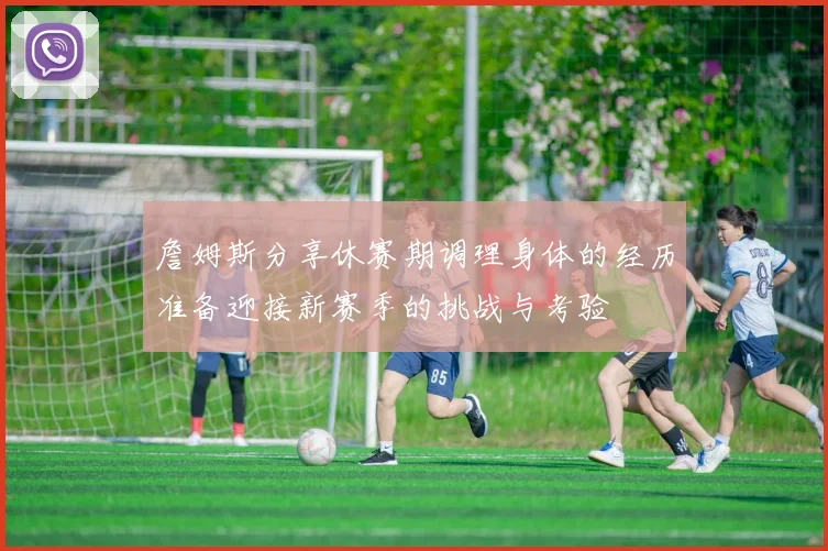 詹姆斯分享休赛期调理身体的经历准备迎接新赛季的挑战与考验