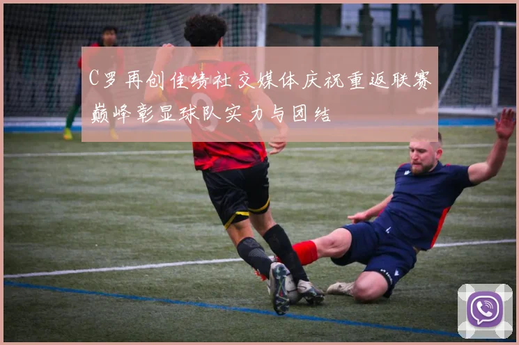 C罗再创佳绩社交媒体庆祝重返联赛巅峰彰显球队实力与团结
